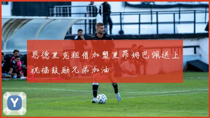 恩德里克租借加盟里昂姆巴佩送上祝福鼓励兄弟加油