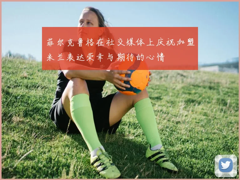 菲尔克鲁格在社交媒体上庆祝加盟米兰表达荣幸与期待的心情