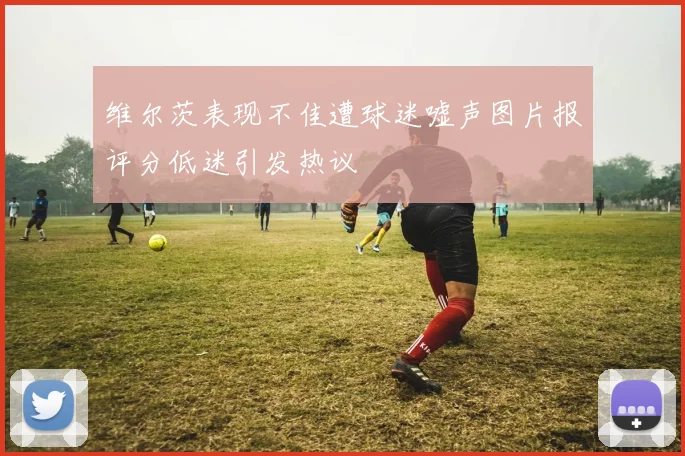 维尔茨表现不佳遭球迷嘘声图片报评分低迷引发热议