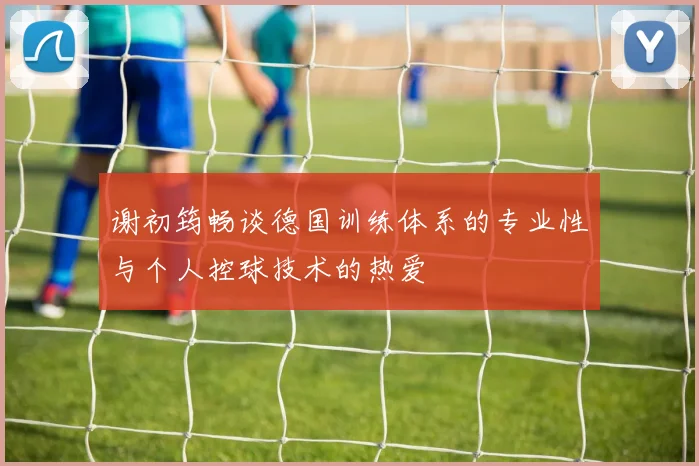 谢初筠畅谈德国训练体系的专业性与个人控球技术的热爱