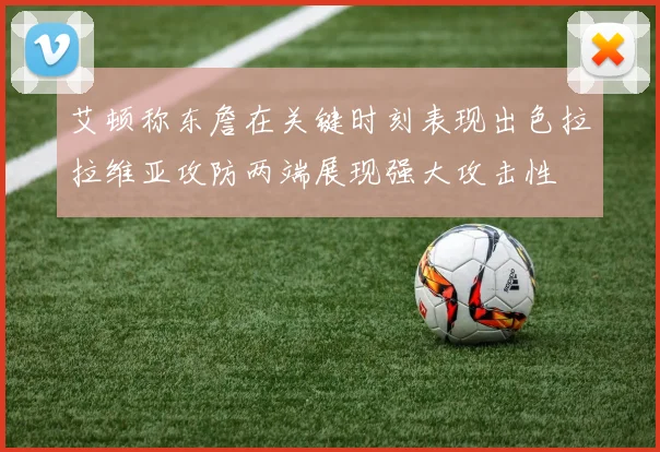 艾顿称东詹在关键时刻表现出色拉拉维亚攻防两端展现强大攻击性