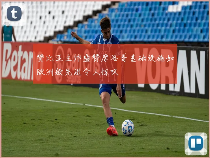 赞比亚主帅盛赞摩洛哥基础设施如欧洲般先进令人惊叹