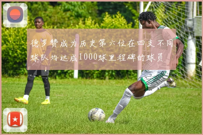 德罗赞成为历史第六位在四支不同球队均达成1000球里程碑的球员