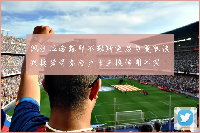 佩杜拉透露那不勒斯重启与曼联谈判梅努奇克与卢卡互换传闻不实