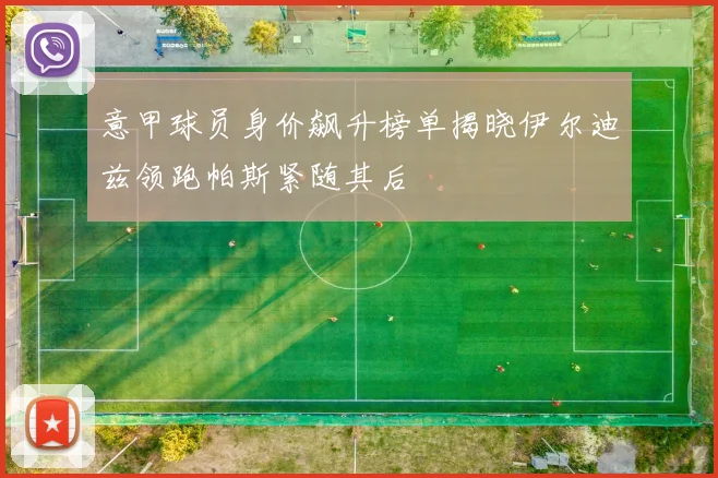 意甲球员身价飙升榜单揭晓伊尔迪兹领跑帕斯紧随其后