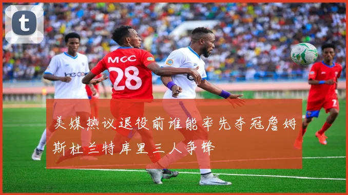 美媒热议退役前谁能率先夺冠詹姆斯杜兰特库里三人争锋