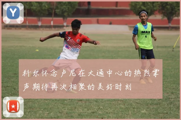 科尔怀念卢尼在大通中心的热烈掌声期待再次相聚的美好时刻