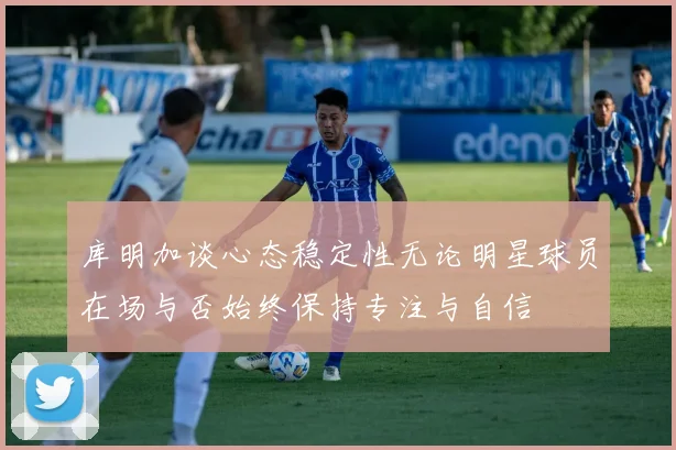 库明加谈心态稳定性无论明星球员在场与否始终保持专注与自信