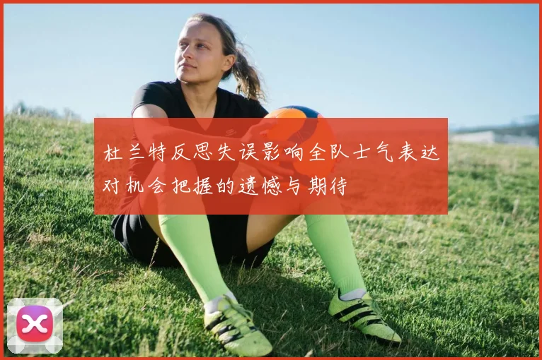 杜兰特反思失误影响全队士气表达对机会把握的遗憾与期待