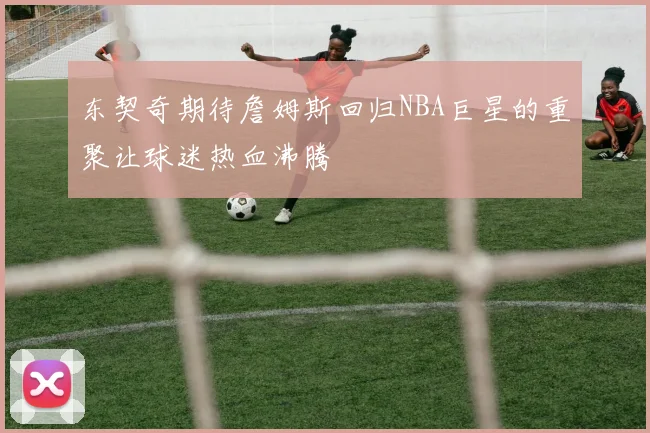 东契奇期待詹姆斯回归NBA巨星的重聚让球迷热血沸腾