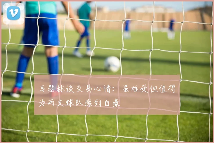 马瑟林谈交易心情：虽难受但值得为两支球队感到自豪