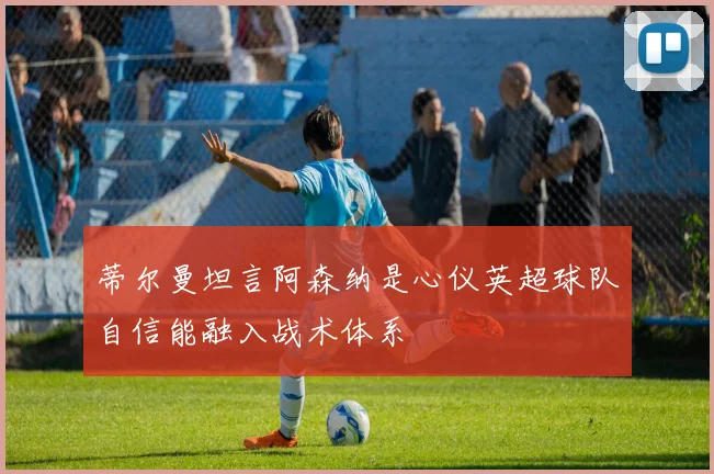 蒂尔曼坦言阿森纳是心仪英超球队自信能融入战术体系