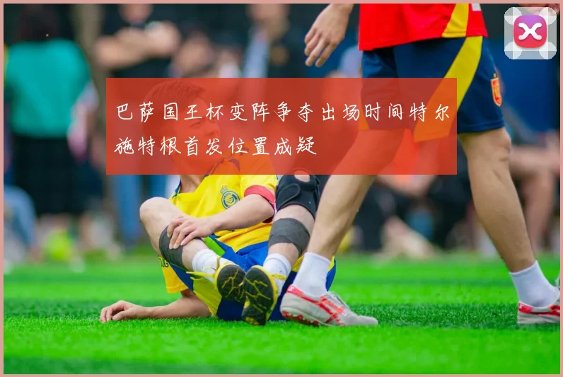 巴萨国王杯变阵争夺出场时间特尔施特根首发位置成疑