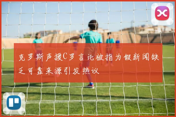 克罗斯声援C罗言论被指为假新闻缺乏可靠来源引发热议