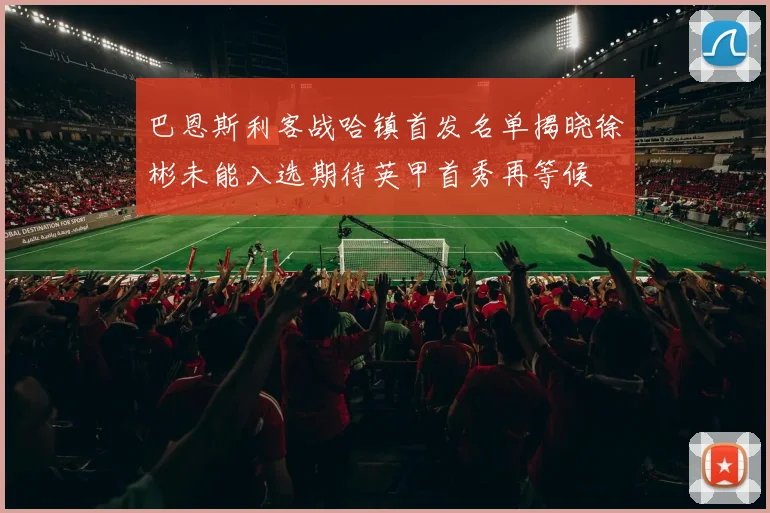 巴恩斯利客战哈镇首发名单揭晓徐彬未能入选期待英甲首秀再等候