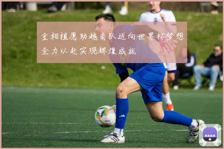 金相植愿助越南队迈向世界杯梦想全力以赴实现辉煌成就