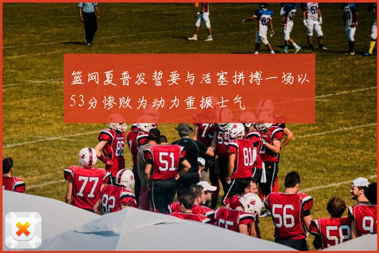 篮网夏普发誓要与活塞拼搏一场以53分惨败为动力重振士气