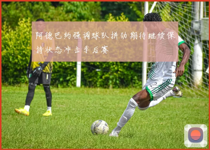 阿德巴约强调球队拼劲期待继续保持状态冲击季后赛