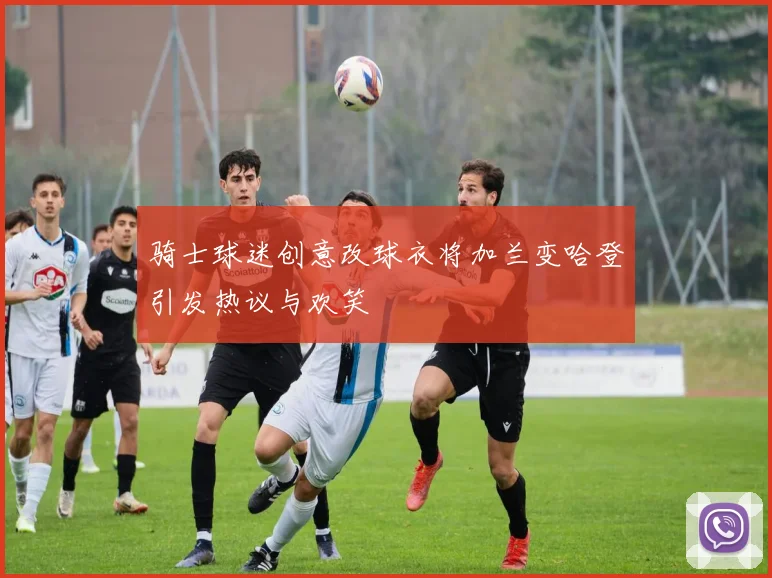 骑士球迷创意改球衣将加兰变哈登引发热议与欢笑