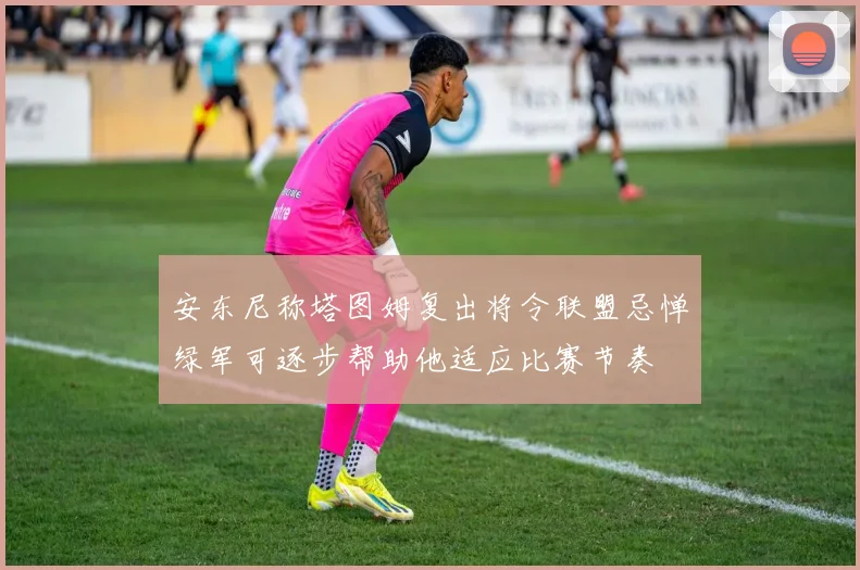 安东尼称塔图姆复出将令联盟忌惮绿军可逐步帮助他适应比赛节奏