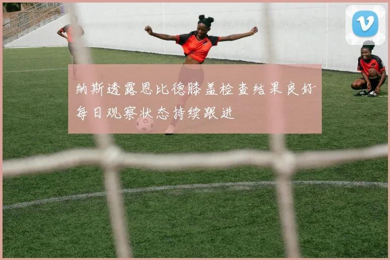 纳斯透露恩比德膝盖检查结果良好每日观察状态持续跟进