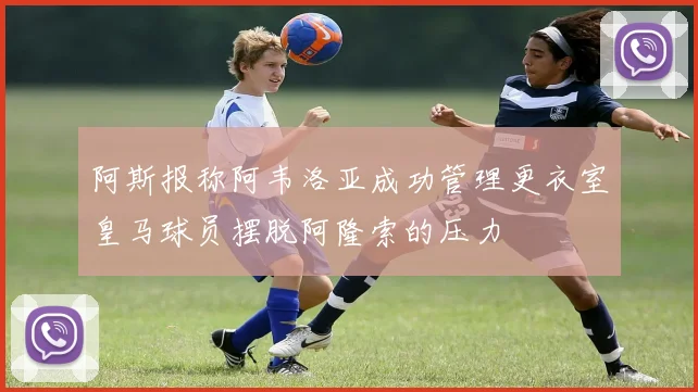 阿斯报称阿韦洛亚成功管理更衣室皇马球员摆脱阿隆索的压力