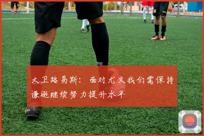 大卫路易斯：面对尤文我们需保持谦逊继续努力提升水平