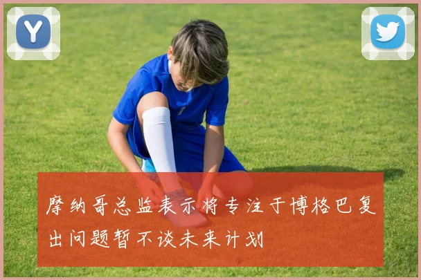 摩纳哥总监表示将专注于博格巴复出问题暂不谈未来计划