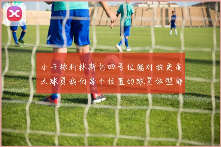小卡称科林斯打四号位能对抗更高大球员我们每个位置的球员体型都很出色