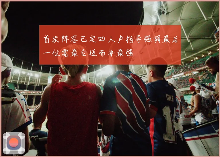 首发阵容已定四人卢指导强调最后一位需最合适而非最强