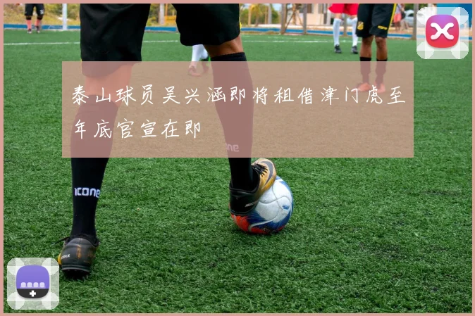 泰山球员吴兴涵即将租借津门虎至年底官宣在即