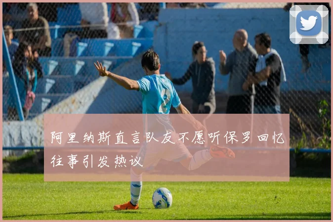 阿里纳斯直言队友不愿听保罗回忆往事引发热议