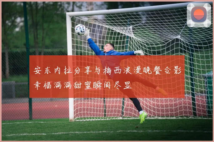 安东内拉分享与梅西浪漫晚餐合影幸福满满甜蜜瞬间尽显