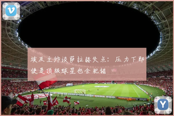 埃及主帅谈萨拉赫失点：压力下即使是顶级球星也会犯错